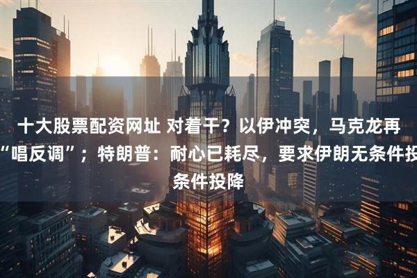 十大股票配资网址 对着干？以伊冲突，马克龙再度“唱反调”；特朗普：耐心已耗尽，要求伊朗无条件投降