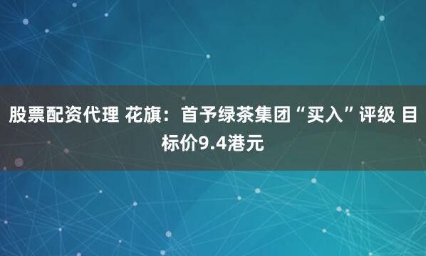 股票配资代理 花旗：首予绿茶集团“买入”评级 目标价9.4港元