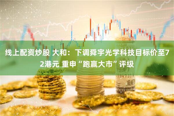 线上配资炒股 大和：下调舜宇光学科技目标价至72港元 重申“跑赢大市”评级
