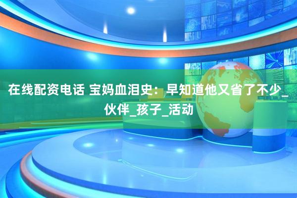 在线配资电话 宝妈血泪史：早知道他又省了不少_伙伴_孩子_活动