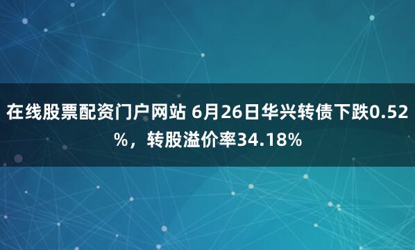 在线股票配资门户网站 6月26日华兴转债下跌0.52%，转股溢价率34.18%