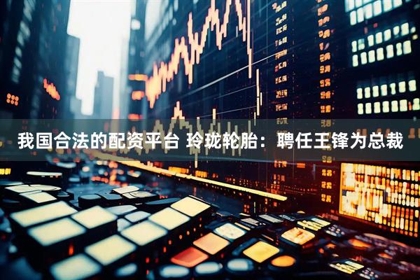 我国合法的配资平台 玲珑轮胎：聘任王锋为总裁