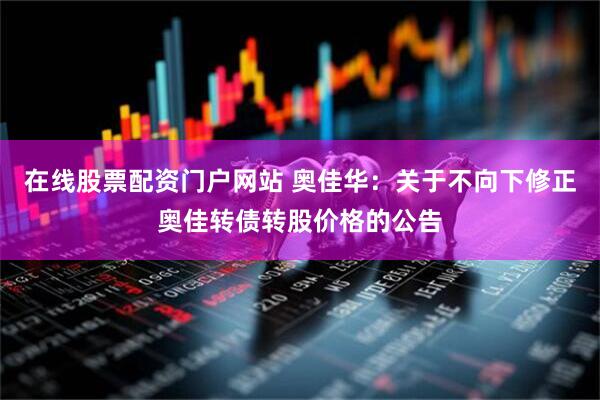 在线股票配资门户网站 奥佳华：关于不向下修正奥佳转债转股价格的公告