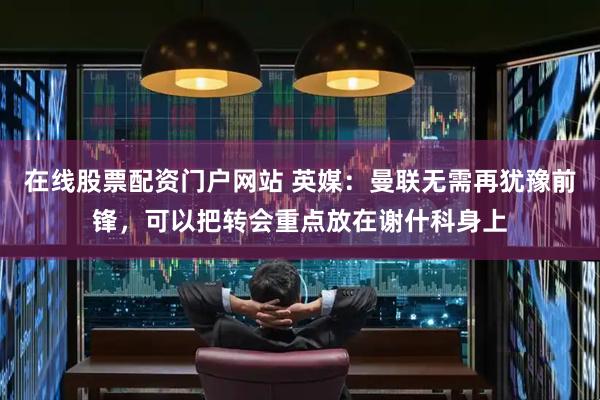 在线股票配资门户网站 英媒：曼联无需再犹豫前锋，可以把转会重点放在谢什科身上