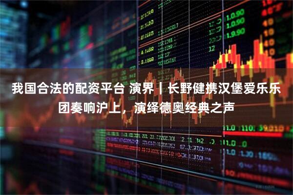 我国合法的配资平台 演界｜长野健携汉堡爱乐乐团奏响沪上，演绎德奥经典之声