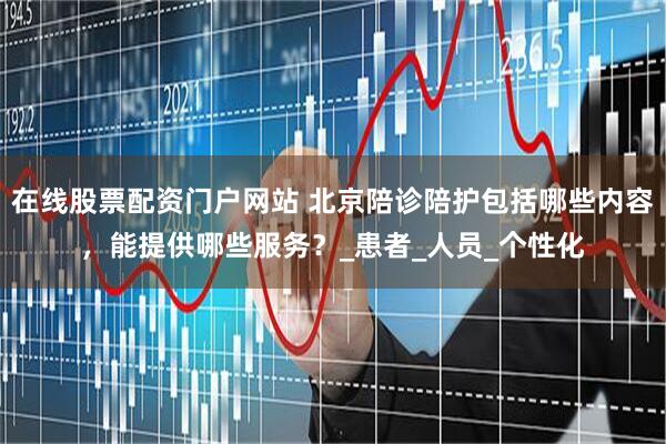 在线股票配资门户网站 北京陪诊陪护包括哪些内容，能提供哪些服务？_患者_人员_个性化