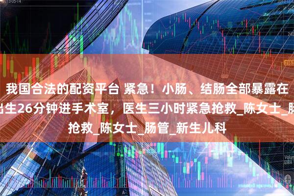 我国合法的配资平台 紧急！小肠、结肠全部暴露在外……宝宝出生26分钟进手术室，医生三小时紧急抢救_陈女士_肠管_新生儿科
