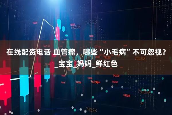 在线配资电话 血管瘤，哪些“小毛病”不可忽视？_宝宝_妈妈_鲜红色
