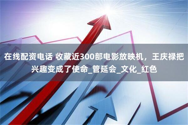 在线配资电话 收藏近300部电影放映机，王庆禄把兴趣变成了使命_管延会_文化_红色
