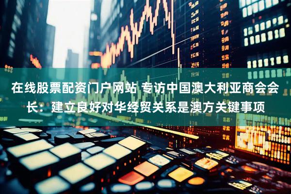 在线股票配资门户网站 专访中国澳大利亚商会会长：建立良好对华经贸关系是澳方关键事项