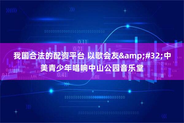我国合法的配资平台 以歌会友&#32;中美青少年唱响中山公园音乐堂