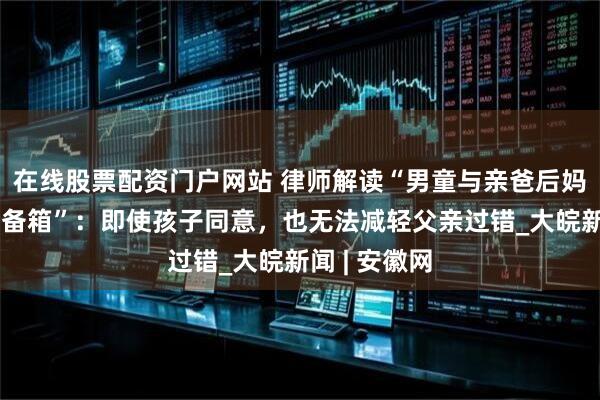 在线股票配资门户网站 律师解读“男童与亲爸后妈出行被塞后备箱”：即使孩子同意，也无法减轻父亲过错_大皖新闻 | 安徽网