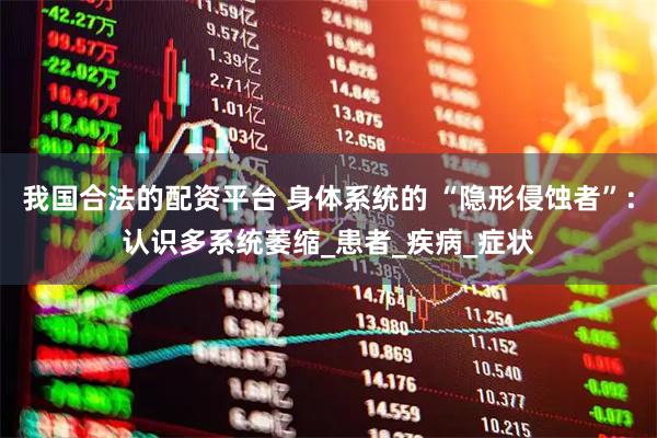 我国合法的配资平台 身体系统的 “隐形侵蚀者”：认识多系统萎缩_患者_疾病_症状