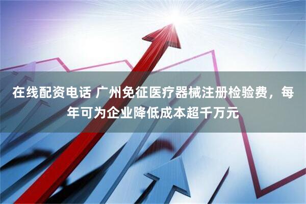 在线配资电话 广州免征医疗器械注册检验费，每年可为企业降低成本超千万元