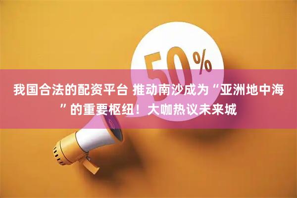 我国合法的配资平台 推动南沙成为“亚洲地中海”的重要枢纽！大咖热议未来城