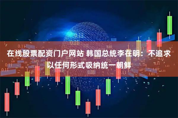 在线股票配资门户网站 韩国总统李在明：不追求以任何形式吸纳统一朝鲜