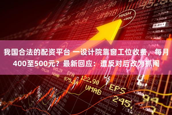 我国合法的配资平台 一设计院靠窗工位收费，每月400至500元？最新回应：遭反对后改为抓阄