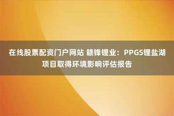 在线股票配资门户网站 赣锋锂业：PPGS锂盐湖项目取得环境影响评估报告