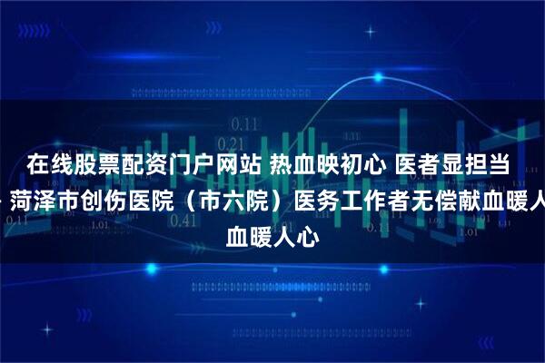 在线股票配资门户网站 热血映初心 医者显担当 —— 菏泽市创伤医院（市六院）医务工作者无偿献血暖人心