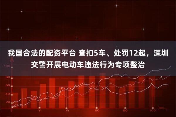 我国合法的配资平台 查扣5车、处罚12起，深圳交警开展电动车违法行为专项整治