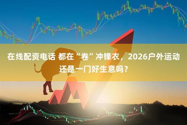 在线配资电话 都在“卷”冲锋衣,2026户外运动还是一门好生意吗?