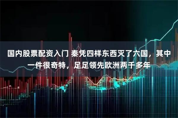 国内股票配资入门 秦凭四样东西灭了六国，其中一件很奇特，足足领先欧洲两千多年