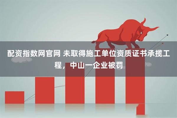 配资指数网官网 未取得施工单位资质证书承揽工程，中山一企业被罚