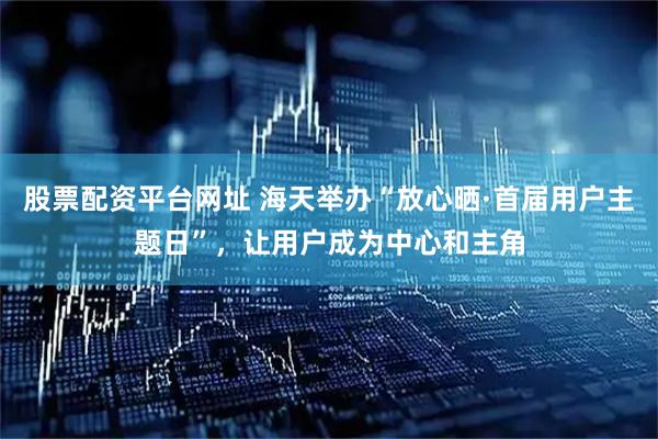 股票配资平台网址 海天举办“放心晒·首届用户主题日”，让用户成为中心和主角