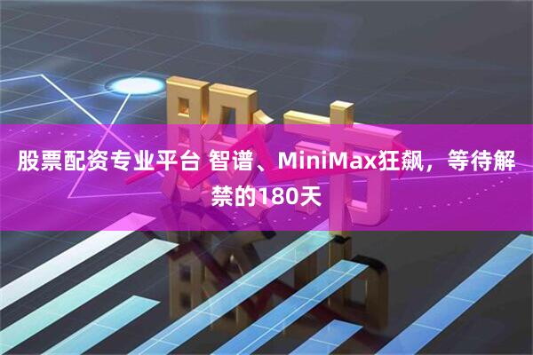股票配资专业平台 智谱、MiniMax狂飙，等待解禁的180天