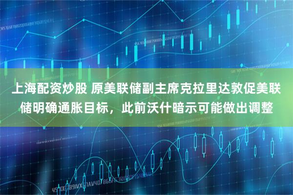 上海配资炒股 原美联储副主席克拉里达敦促美联储明确通胀目标，此前沃什暗示可能做出调整