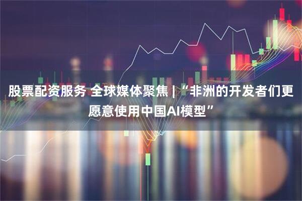 股票配资服务 全球媒体聚焦 | “非洲的开发者们更愿意使用中国AI模型”