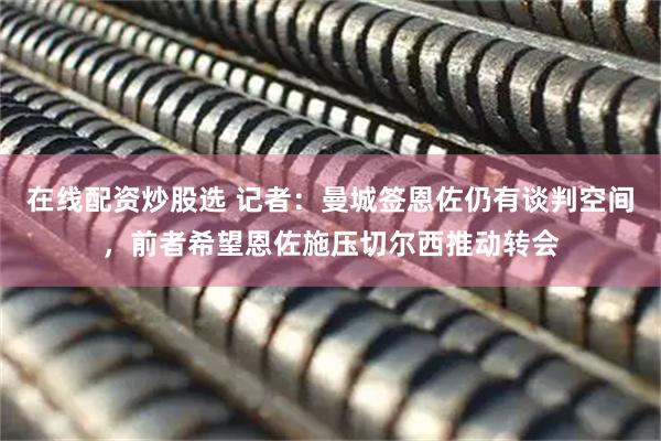 在线配资炒股选 记者：曼城签恩佐仍有谈判空间，前者希望恩佐施压切尔西推动转会