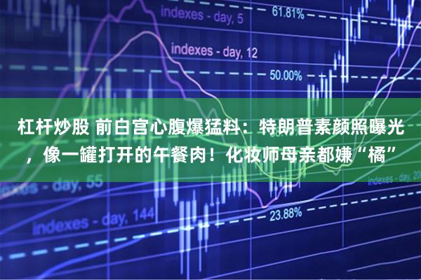 杠杆炒股 前白宫心腹爆猛料:特朗普素颜照曝光,像一罐打开的午餐肉!化妆师母亲都嫌“橘”